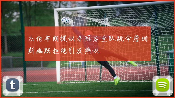 杰伦布朗提议夺冠后全队跳伞詹姆斯幽默拒绝引发热议