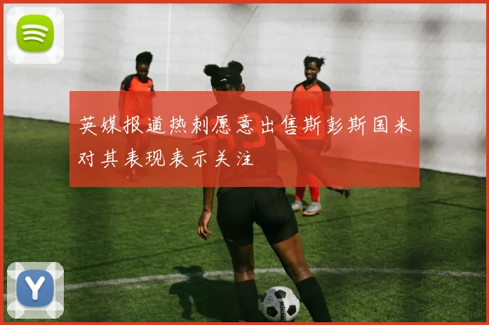 英媒报道热刺愿意出售斯彭斯国米对其表现表示关注