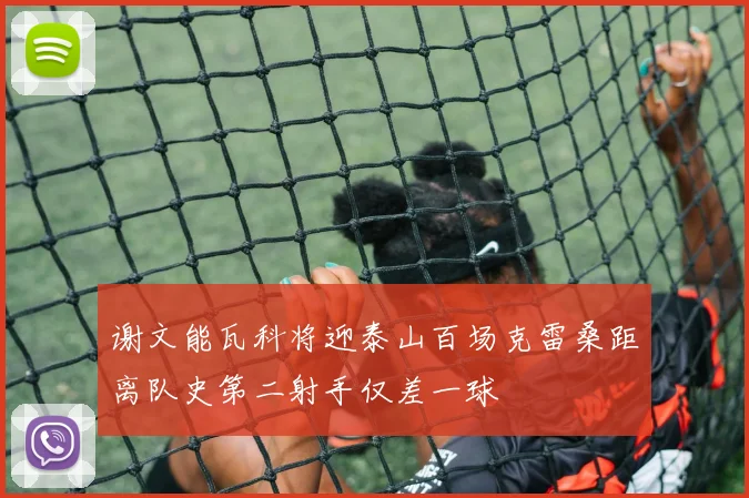 谢文能瓦科将迎泰山百场克雷桑距离队史第二射手仅差一球