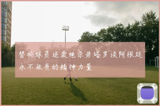 替补球员逆袭绝杀劳塔罗谈阿根廷永不放弃的精神力量
